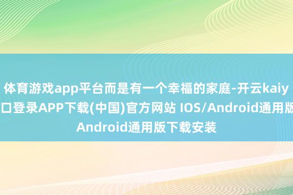 体育游戏app平台而是有一个幸福的家庭-开云kaiyun登录入口登录APP下载(中国)官方网站 IOS/Android通用版下载安装