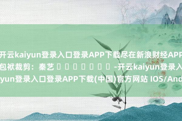 开云kaiyun登录入口登录APP下载尽在新浪财经APP            						包袱裁剪：秦艺 							-开云kaiyun登录入口登录APP下载(中国)官方网站 IOS/Android通用版下载安装