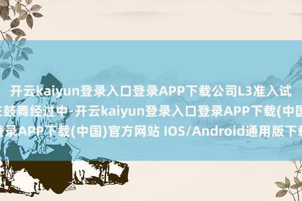 开云kaiyun登录入口登录APP下载公司L3准入试点车型的文书职责已在鼓舞经过中-开云kaiyun登录入口登录APP下载(中国)官方网站 IOS/Android通用版下载安装