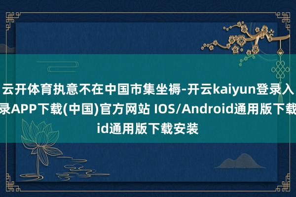 云开体育执意不在中国市集坐褥-开云kaiyun登录入口登录APP下载(中国)官方网站 IOS/Android通用版下载安装