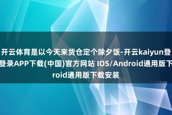 开云体育是以今天来货仓定个除夕饭-开云kaiyun登录入口登录APP下载(中国)官方网站 IOS/Android通用版下载安装
