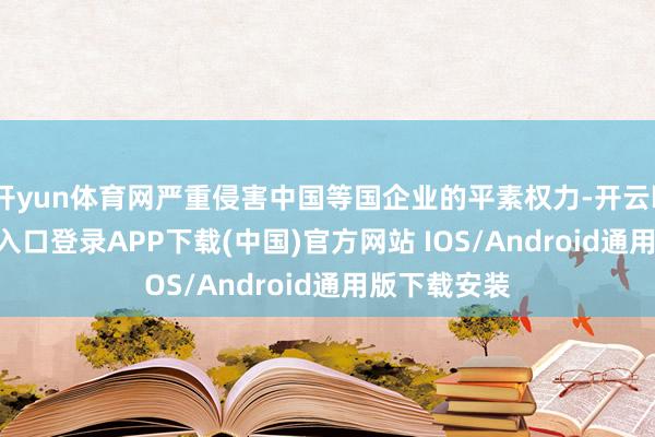 开yun体育网严重侵害中国等国企业的平素权力-开云kaiyun登录入口登录APP下载(中国)官方网站 IOS/Android通用版下载安装