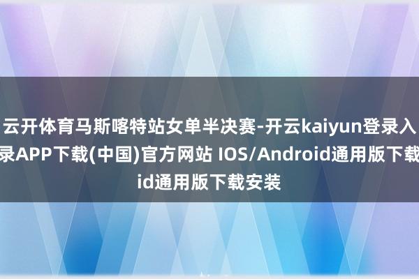 云开体育马斯喀特站女单半决赛-开云kaiyun登录入口登录APP下载(中国)官方网站 IOS/Android通用版下载安装