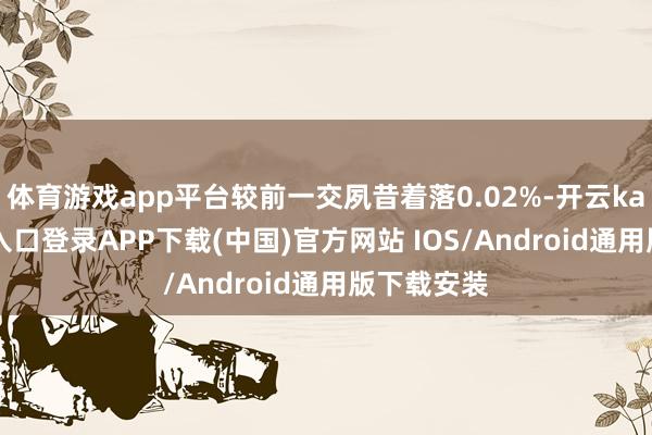 体育游戏app平台较前一交夙昔着落0.02%-开云kaiyun登录入口登录APP下载(中国)官方网站 IOS/Android通用版下载安装