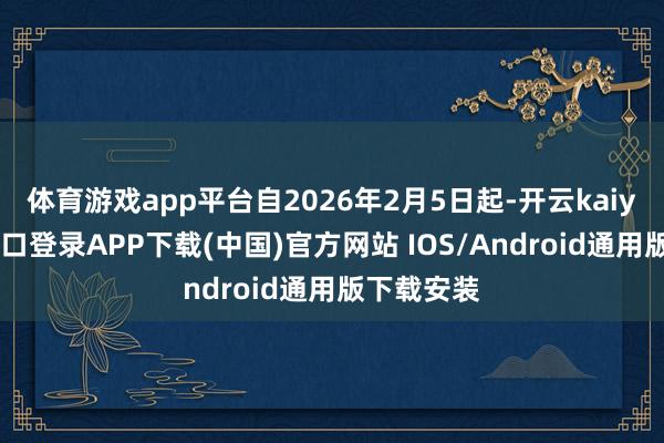 体育游戏app平台自2026年2月5日起-开云kaiyun登录入口登录APP下载(中国)官方网站 IOS/Android通用版下载安装