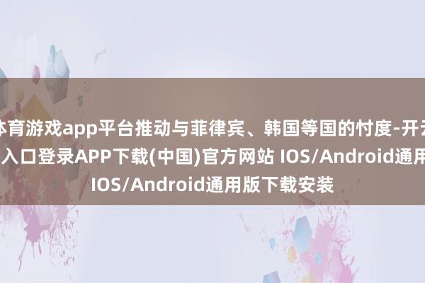 体育游戏app平台推动与菲律宾、韩国等国的忖度-开云kaiyun登录入口登录APP下载(中国)官方网站 IOS/Android通用版下载安装