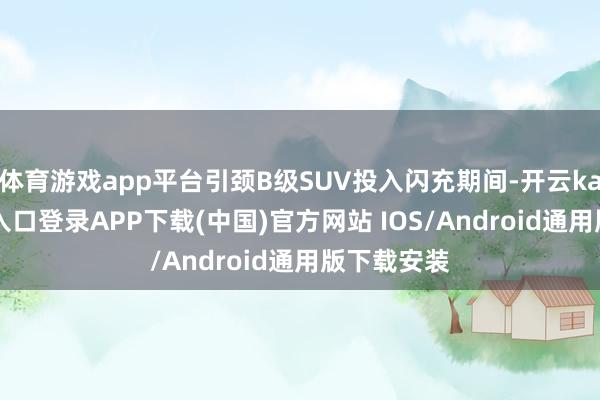 体育游戏app平台引颈B级SUV投入闪充期间-开云kaiyun登录入口登录APP下载(中国)官方网站 IOS/Android通用版下载安装