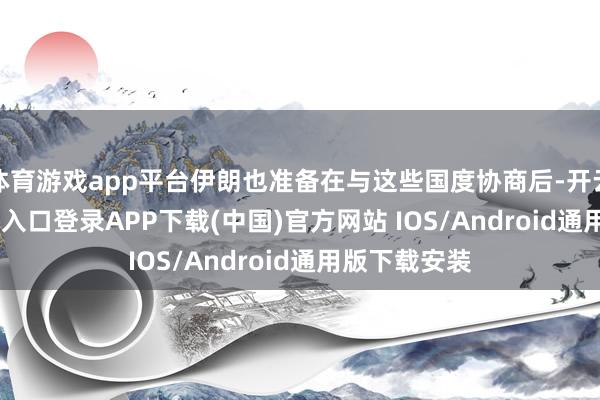 体育游戏app平台伊朗也准备在与这些国度协商后-开云kaiyun登录入口登录APP下载(中国)官方网站 IOS/Android通用版下载安装