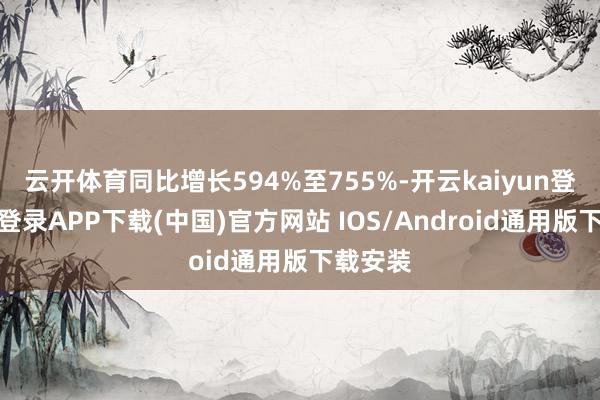 云开体育同比增长594%至755%-开云kaiyun登录入口登录APP下载(中国)官方网站 IOS/Android通用版下载安装