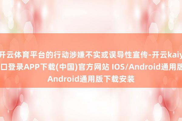 开云体育平台的行动涉嫌不实或误导性宣传-开云kaiyun登录入口登录APP下载(中国)官方网站 IOS/Android通用版下载安装