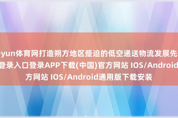 开yun体育网打造朔方地区蹙迫的低空递送物流发展先行区-开云kaiyun登录入口登录APP下载(中国)官方网站 IOS/Android通用版下载安装