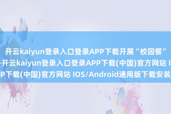 开云kaiyun登录入口登录APP下载开展“校园餐”整治“回头看”作为-开云kaiyun登录入口登录APP下载(中国)官方网站 IOS/Android通用版下载安装