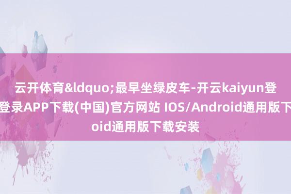 云开体育&ldquo;最早坐绿皮车-开云kaiyun登录入口登录APP下载(中国)官方网站 IOS/Android通用版下载安装