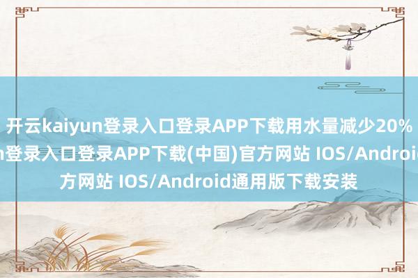开云kaiyun登录入口登录APP下载用水量减少20%以上-开云kaiyun登录入口登录APP下载(中国)官方网站 IOS/Android通用版下载安装