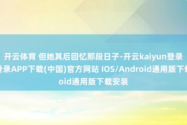 开云体育 但她其后回忆那段日子-开云kaiyun登录入口登录APP下载(中国)官方网站 IOS/Android通用版下载安装