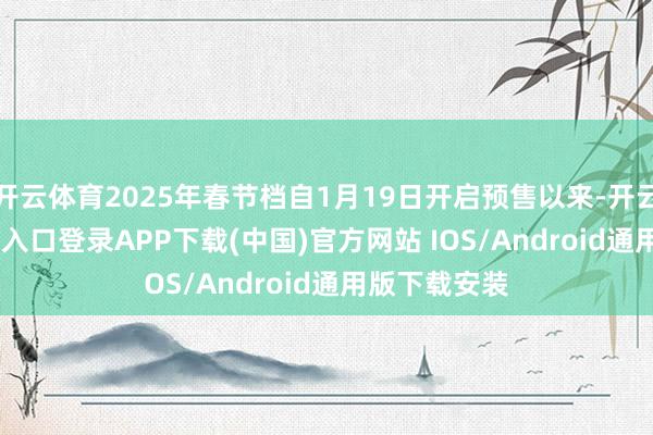 开云体育2025年春节档自1月19日开启预售以来-开云kaiyun登录入口登录APP下载(中国)官方网站 IOS/Android通用版下载安装