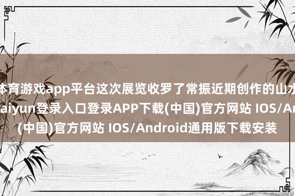 体育游戏app平台这次展览收罗了常振近期创作的山水、花鸟作品-开云kaiyun登录入口登录APP下载(中国)官方网站 IOS/Android通用版下载安装