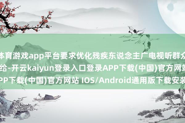 体育游戏app平台要求优化残疾东说念主广电视听群众文化业绩和执行供给-开云kaiyun登录入口登录APP下载(中国)官方网站 IOS/Android通用版下载安装