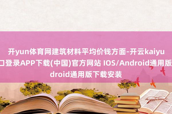开yun体育网 建筑材料平均价钱方面-开云kaiyun登录入口登录APP下载(中国)官方网站 IOS/Android通用版下载安装