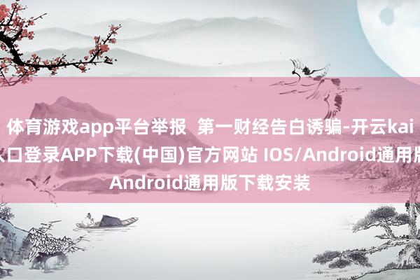 体育游戏app平台举报 第一财经告白诱骗-开云kaiyun登录入口登录APP下载(中国)官方网站 IOS/Android通用版下载安装