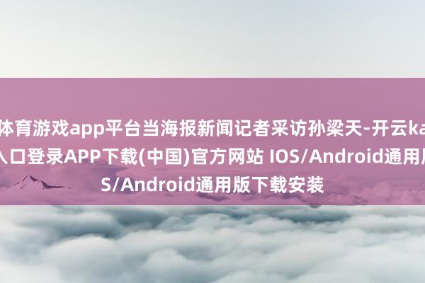 体育游戏app平台当海报新闻记者采访孙梁天-开云kaiyun登录入口登录APP下载(中国)官方网站 IOS/Android通用版下载安装