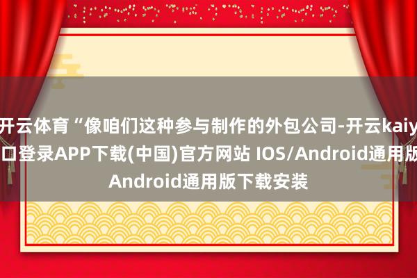 开云体育“像咱们这种参与制作的外包公司-开云kaiyun登录入口登录APP下载(中国)官方网站 IOS/Android通用版下载安装
