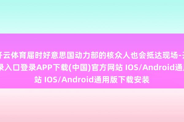 开云体育届时好意思国动力部的核众人也会抵达现场-开云kaiyun登录入口登录APP下载(中国)官方网站 IOS/Android通用版下载安装