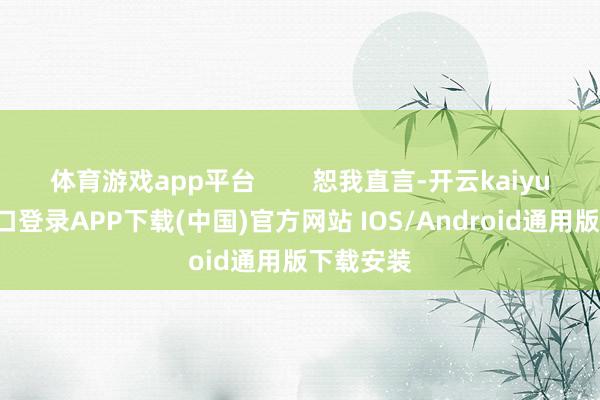 体育游戏app平台        恕我直言-开云kaiyun登录入口登录APP下载(中国)官方网站 IOS/Android通用版下载安装