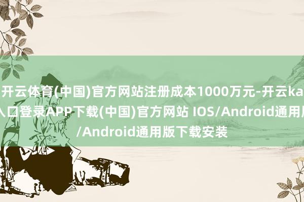 开云体育(中国)官方网站注册成本1000万元-开云kaiyun登录入口登录APP下载(中国)官方网站 IOS/Android通用版下载安装