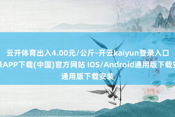 云开体育出入4.00元/公斤-开云kaiyun登录入口登录APP下载(中国)官方网站 IOS/Android通用版下载安装