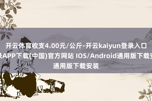 开云体育收支4.00元/公斤-开云kaiyun登录入口登录APP下载(中国)官方网站 IOS/Android通用版下载安装