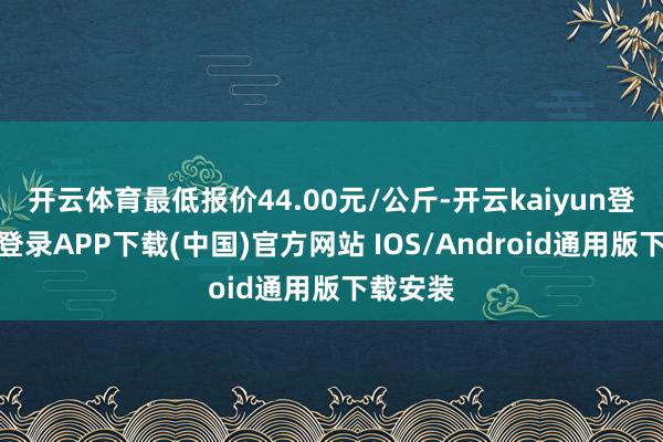 开云体育最低报价44.00元/公斤-开云kaiyun登录入口登录APP下载(中国)官方网站 IOS/Android通用版下载安装