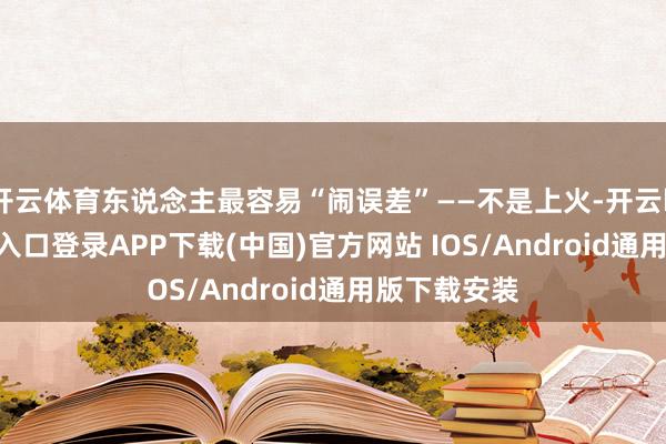 开云体育东说念主最容易“闹误差”——不是上火-开云kaiyun登录入口登录APP下载(中国)官方网站 IOS/Android通用版下载安装