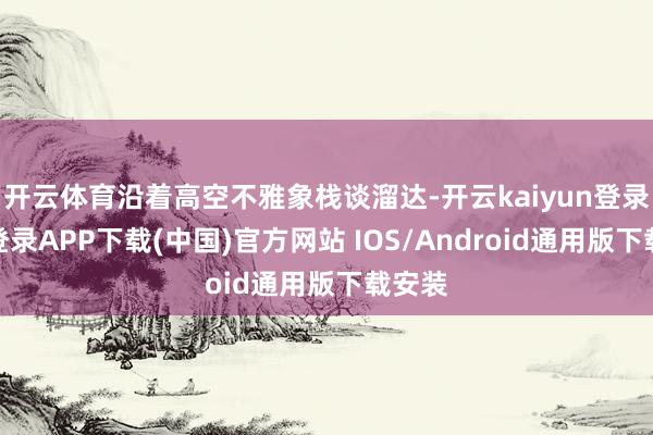 开云体育沿着高空不雅象栈谈溜达-开云kaiyun登录入口登录APP下载(中国)官方网站 IOS/Android通用版下载安装