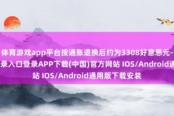 体育游戏app平台按通胀退换后约为3308好意思元-开云kaiyun登录入口登录APP下载(中国)官方网站 IOS/Android通用版下载安装