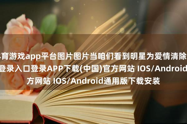 体育游戏app平台图片图片当咱们看到明星为爱情清除行状-开云kaiyun登录入口登录APP下载(中国)官方网站 IOS/Android通用版下载安装