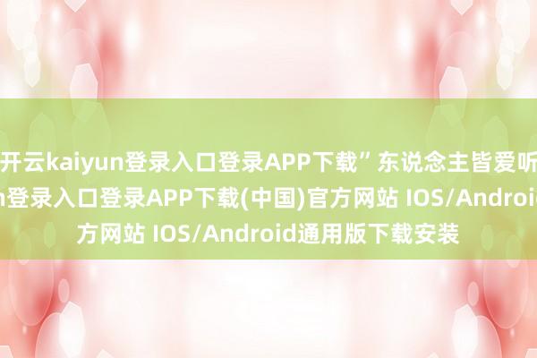 开云kaiyun登录入口登录APP下载”东说念主皆爱听奖饰-开云kaiyun登录入口登录APP下载(中国)官方网站 IOS/Android通用版下载安装