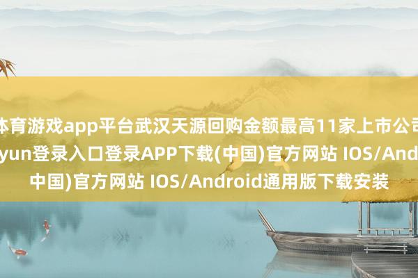 体育游戏app平台武汉天源回购金额最高11家上市公司股票获回购-开云kaiyun登录入口登录APP下载(中国)官方网站 IOS/Android通用版下载安装