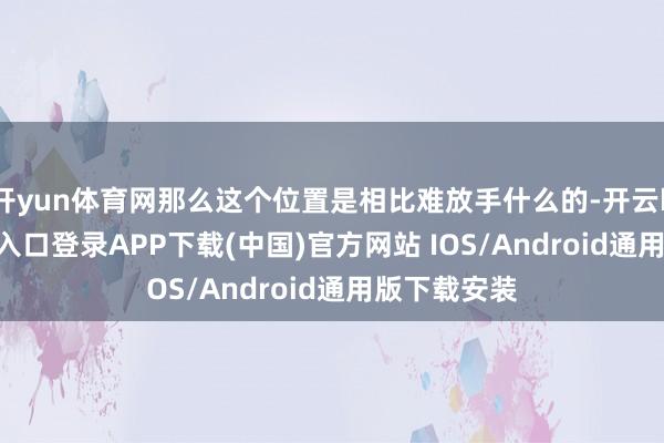 开yun体育网那么这个位置是相比难放手什么的-开云kaiyun登录入口登录APP下载(中国)官方网站 IOS/Android通用版下载安装