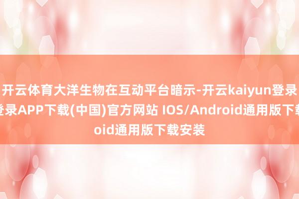 开云体育大洋生物在互动平台暗示-开云kaiyun登录入口登录APP下载(中国)官方网站 IOS/Android通用版下载安装