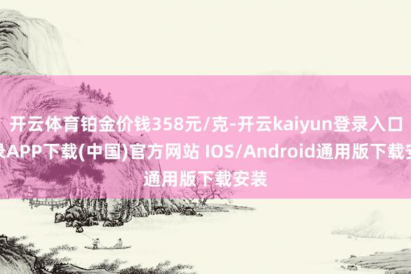 开云体育铂金价钱358元/克-开云kaiyun登录入口登录APP下载(中国)官方网站 IOS/Android通用版下载安装