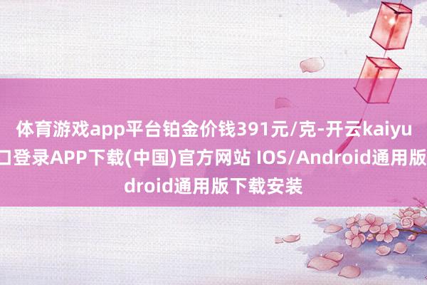 体育游戏app平台铂金价钱391元/克-开云kaiyun登录入口登录APP下载(中国)官方网站 IOS/Android通用版下载安装