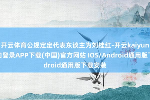 开云体育公规定定代表东谈主为刘桂红-开云kaiyun登录入口登录APP下载(中国)官方网站 IOS/Android通用版下载安装