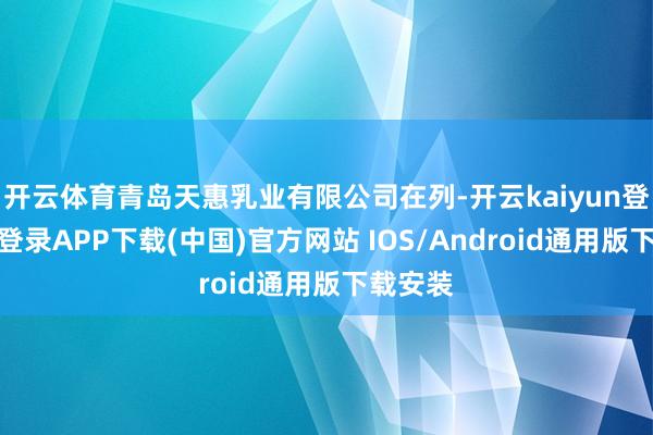 开云体育青岛天惠乳业有限公司在列-开云kaiyun登录入口登录APP下载(中国)官方网站 IOS/Android通用版下载安装