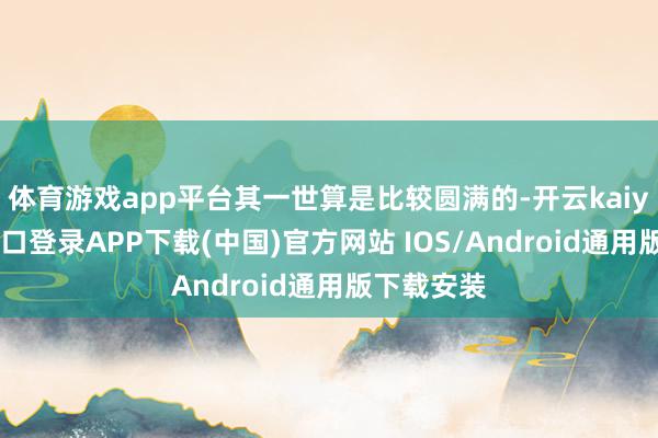 体育游戏app平台其一世算是比较圆满的-开云kaiyun登录入口登录APP下载(中国)官方网站 IOS/Android通用版下载安装