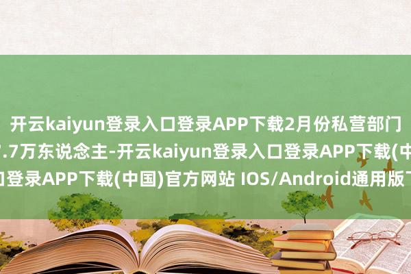 开云kaiyun登录入口登录APP下载2月份私营部门工作东说念主数新增7.7万东说念主-开云kaiyun登录入口登录APP下载(中国)官方网站 IOS/Android通用版下载安装