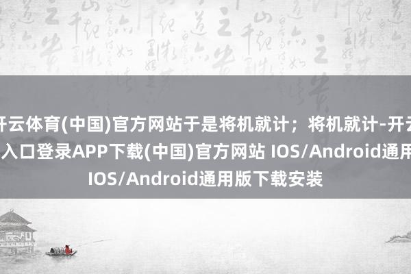 开云体育(中国)官方网站于是将机就计；将机就计-开云kaiyun登录入口登录APP下载(中国)官方网站 IOS/Android通用版下载安装