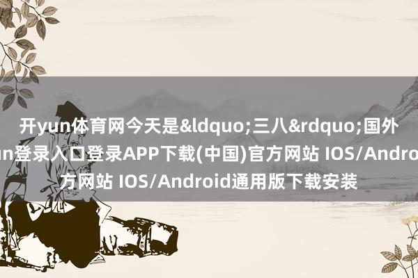 开yun体育网今天是&ldquo;三八&rdquo;国外妇女节-开云kaiyun登录入口登录APP下载(中国)官方网站 IOS/Android通用版下载安装