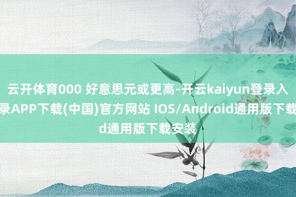 云开体育000 好意思元或更高-开云kaiyun登录入口登录APP下载(中国)官方网站 IOS/Android通用版下载安装