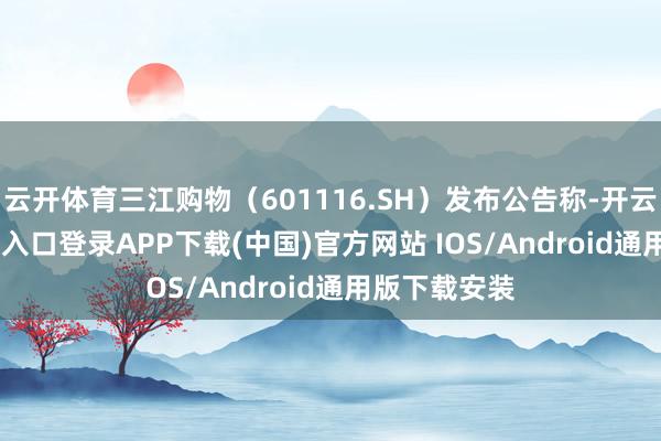 云开体育三江购物（601116.SH）发布公告称-开云kaiyun登录入口登录APP下载(中国)官方网站 IOS/Android通用版下载安装